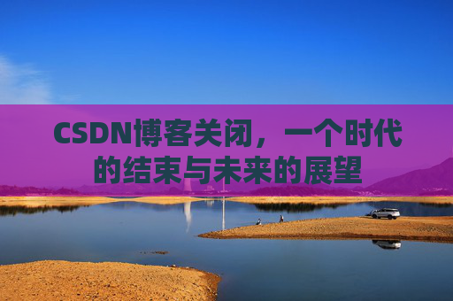 CSDN博客关闭,一个时代的结束与未来的展望